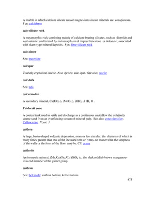 475
A marble in which calcium silicate and/or magnesium silicate minerals are conspicuous.
Syn: calciphyre
calc-silicate rock
A metamorphic rock consisting mainly of calcium-bearing silicates, such as diopside and
wollastonite, and formed by metamorphism of impure limestone or dolomite; associated
with skarn-type mineral deposits. Syn: lime-silicate rock
calc-sinter
See: travertine
calcspar
Coarsely crystalline calcite. Also spelled: calc-spar. See also: calcite
calc-tufa
See: tufa
calcurmolite
A secondary mineral, Ca(UO2 )3 (MoO4 )3 (OH)2 .11H2 O .
Caldecott cone
A conical tank used to settle and discharge as a continuous underflow the relatively
coarse sand from an overflowing stream of mineral pulp. See also: cone classifier;
Callow cone. Pryor, 3
caldera
A large, basin-shaped volcanic depression, more or less circular, the diameter of which is
many times greater than that of the included vent or vents, no matter what the steepness
of the walls or the form of the floor may be. CF: crater
calderite
An isometric mineral, (Mn,Ca)(Fe,Al)2 (SiO4 )3 ; the dark reddish-brown manganese-
iron end member of the garnet group.
caldron
See: bell mold; caldron bottom; kettle bottom.
 