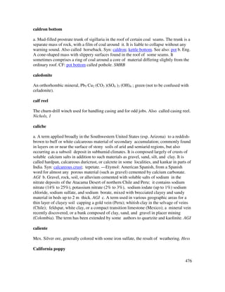 476
caldron bottom
a. Mud-filled prostrate trunk of sigillaria in the roof of certain coal seams. The trunk is a
separate mass of rock, with a film of coal around it. It is liable to collapse without any
warning sound. Also called horseback. Syn: caldron; kettle bottom. See also: pot b. Eng.
A cone-shaped mass with slippery surfaces found in the roof of some seams. It
sometimes comprises a ring of coal around a core of material differing slightly from the
ordinary roof. CF: pot bottom called pothole. SMRB
caledonite
An orthorhombic mineral, Pb5 Cu2 (CO3 )(SO4 )3 (OH)6 ; green (not to be confused with
celadonite).
calf reel
The churn-drill winch used for handling casing and for odd jobs. Also called casing reel.
Nichols, 1
caliche
a. A term applied broadly in the Southwestern United States (esp. Arizona) to a reddish-
brown to buff or white calcareous material of secondary accumulation; commonly found
in layers on or near the surface of stony soils of arid and semiarid regions, but also
occurring as a subsoil deposit in subhumid climates. It is composed largely of crusts of
soluble calcium salts in addition to such materials as gravel, sand, silt, and clay. It is
called hardpan, calcareous duricrust, or calcrete in some localities, and kankar in parts of
India. Syn: calcareous crust; tepetate. ---Etymol: American Spanish, from a Spanish
word for almost any porous material (such as gravel) cemented by calcium carbonate.
AGI b. Gravel, rock, soil, or alluvium cemented with soluble salts of sodium in the
nitrate deposits of the Atacama Desert of northern Chile and Peru; it contains sodium
nitrate (14% to 25%), potassium nitrate (2% to 3%), sodium iodate (up to 1%) sodium
chloride, sodium sulfate, and sodium borate, mixed with brecciated clayey and sandy
material in beds up to 2 m thick. AGI c. A term used in various geographic areas for a
thin layer of clayey soil capping a gold vein (Peru); whitish clay in the selvage of veins
(Chile); feldspar, white clay, or a compact transition limestone (Mexico); a mineral vein
recently discovered, or a bank composed of clay, sand, and gravel in placer mining
(Colombia). The term has been extended by some authors to quartzite and kaolinite. AGI
caliente
Mex. Silver ore, generally colored with some iron sulfate, the result of weathering. Hess
California poppy
 