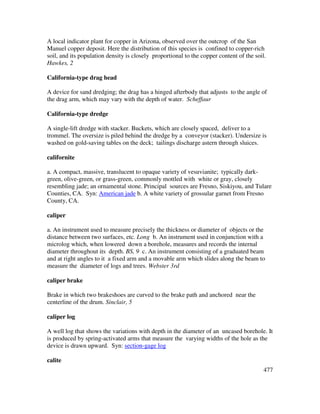 477
A local indicator plant for copper in Arizona, observed over the outcrop of the San
Manuel copper deposit. Here the distribution of this species is confined to copper-rich
soil, and its population density is closely proportional to the copper content of the soil.
Hawkes, 2
California-type drag head
A device for sand dredging; the drag has a hinged afterbody that adjusts to the angle of
the drag arm, which may vary with the depth of water. Scheffaur
California-type dredge
A single-lift dredge with stacker. Buckets, which are closely spaced, deliver to a
trommel. The oversize is piled behind the dredge by a conveyor (stacker). Undersize is
washed on gold-saving tables on the deck; tailings discharge astern through sluices.
californite
a. A compact, massive, translucent to opaque variety of vesuvianite; typically dark-
green, olive-green, or grass-green, commonly mottled with white or gray, closely
resembling jade; an ornamental stone. Principal sources are Fresno, Siskiyou, and Tulare
Counties, CA. Syn: American jade b. A white variety of grossular garnet from Fresno
County, CA.
caliper
a. An instrument used to measure precisely the thickness or diameter of objects or the
distance between two surfaces, etc. Long b. An instrument used in conjunction with a
microlog which, when lowered down a borehole, measures and records the internal
diameter throughout its depth. BS, 9 c. An instrument consisting of a graduated beam
and at right angles to it a fixed arm and a movable arm which slides along the beam to
measure the diameter of logs and trees. Webster 3rd
caliper brake
Brake in which two brakeshoes are curved to the brake path and anchored near the
centerline of the drum. Sinclair, 5
caliper log
A well log that shows the variations with depth in the diameter of an uncased borehole. It
is produced by spring-activated arms that measure the varying widths of the hole as the
device is drawn upward. Syn: section-gage log
calite
 
