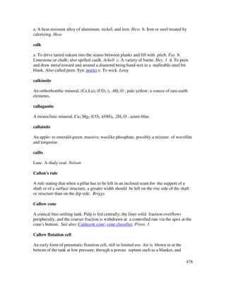 478
a. A heat-resistant alloy of aluminum, nickel, and iron. Hess b. Iron or steel treated by
calorizing. Hess
calk
a. To drive tarred oakum into the seams between planks and fill with pitch. Fay b.
Limestone or chalk; also spelled caulk. Arkell c. A variety of barite. Hey, 1 d. To peen
and draw metal toward and around a diamond being hand-wet in a malleable-steel bit
blank. Also called peen. Syn: peeler e. To wick. Long
calkinsite
An orthorhombic mineral, (Ce,La)2 (CO3 )3 .4H2 O ; pale yellow; a source of rare-earth
elements.
callaganite
A monoclinic mineral, Cu2 Mg2 (CO3 )(OH)6 .2H2 O ; azure-blue.
callainite
An apple- to emerald-green, massive, waxlike phosphate, possibly a mixture of wavellite
and turquoise.
callis
Lanc. A shaly coal. Nelson
Callon's rule
A rule stating that when a pillar has to be left in an inclined seam for the support of a
shaft or of a surface structure, a greater width should be left on the rise side of the shaft
or structure than on the dip side. Briggs
Callow cone
A conical free-settling tank. Pulp is fed centrally; the finer solid fraction overflows
peripherally, and the coarser fraction is withdrawn at a controlled rate via the apex at the
cone's bottom. See also: Caldecott cone; cone classifier. Pryor, 3
Callow flotation cell
An early form of pneumatic flotation cell, still in limited use. Air is blown in at the
bottom of the tank at low pressure, through a porous septum such as a blanket, and
 