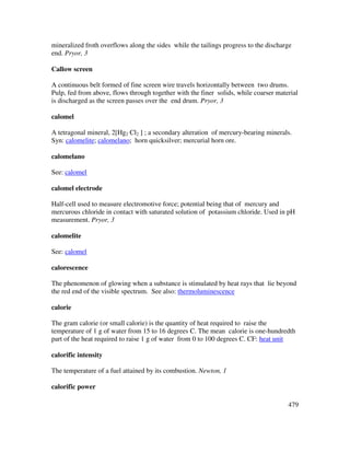 479
mineralized froth overflows along the sides while the tailings progress to the discharge
end. Pryor, 3
Callow screen
A continuous belt formed of fine screen wire travels horizontally between two drums.
Pulp, fed from above, flows through together with the finer solids, while coarser material
is discharged as the screen passes over the end drum. Pryor, 3
calomel
A tetragonal mineral, 2[Hg2 Cl2 ] ; a secondary alteration of mercury-bearing minerals.
Syn: calomelite; calomelano; horn quicksilver; mercurial horn ore.
calomelano
See: calomel
calomel electrode
Half-cell used to measure electromotive force; potential being that of mercury and
mercurous chloride in contact with saturated solution of potassium chloride. Used in pH
measurement. Pryor, 3
calomelite
See: calomel
calorescence
The phenomenon of glowing when a substance is stimulated by heat rays that lie beyond
the red end of the visible spectrum. See also: thermoluminescence
calorie
The gram calorie (or small calorie) is the quantity of heat required to raise the
temperature of 1 g of water from 15 to 16 degrees C. The mean calorie is one-hundredth
part of the heat required to raise 1 g of water from 0 to 100 degrees C. CF: heat unit
calorific intensity
The temperature of a fuel attained by its combustion. Newton, 1
calorific power
 
