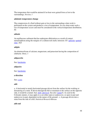 48
The temperature that would be attained if no heat were gained from or lost to the
surroundings. Newton, 1
adiabatic temperature change
The compression of a fluid without gain or loss to the surroundings when work is
performed on the system and produces a rise of temperature. In very deep water such a
rise of temperature occurs and must be considered in the vertical temperature distribution.
Hy
adinole
An argillaceous sediment that has undergone albitization as a result of contact
metamorphism along the margins of a sodium-rich mafic intrusion. CF: spilosite; spotted
slate. AGI
adipite
An aluminosilicate of calcium, magnesium, and potassium having the composition of
chabazite. Dana, 1
adipocerite
See: hatchettite
adipocire
See: hatchettite
a direction
See: a axis
adit
a. A horizontal or nearly horizontal passage driven from the surface for the working or
dewatering of a mine. If driven through the hill or mountain to the surface on the opposite
side, it would be a tunnel. Syn: drift; adit level. See also: tunnel b. As used in the
Colorado statutes, it may apply to a cut either open or undercover, or open in part and
undercover in part, dependent on the nature of the ground. c. A passage driven into a
mine from the side of a hill. Statistical Research Bureau
adit end
 