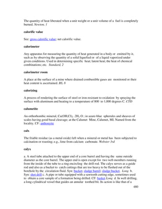 480
The quantity of heat liberated when a unit weight or a unit volume of a fuel is completely
burned. Newton, 1
calorific value
See: gross calorific value; net calorific value.
calorimeter
Any apparatus for measuring the quantity of heat generated in a body or emitted by it,
such as by observing the quantity of a solid liquefied or of a liquid vaporized under
given conditions. Used in determining specific heat; latent heat; the heat of chemical
combinations; etc. Standard, 2
calorimeter room
A place at the surface of a mine where drained combustible gases are monitored or their
heat content is ascertained. BS, 8
calorizing
A process of rendering the surface of steel or iron resistant to oxidation by spraying the
surface with aluminum and heating to a temperature of 800 to 1,000 degrees C. CTD
calumetite
An orthorhombic mineral, Cu(OH,Cl)2 .2H2 O ; in azure-blue spherules and sheaves of
scales having good basal cleavage; at the Calumet Mine, Calumet, MI. Named from the
locality. CF: anthonyite
calx
The friable residue (as a metal oxide) left when a mineral or metal has been subjected to
calcination or roasting; e.g., lime from calcium carbonate. Webster 3rd
calyx
a. A steel tube attached to the upper end of a core barrel and having the same outside
diameter as the core barrel. The upper end is open except for two web members running
from the inside of the tube to a ring encircling the drill rod. The calyx serves as a guide
rod and also as a bucket to catch cuttings that are too heavy to be flushed out of the
borehole by the circulation fluid. Syn: bucket; sludge barrel; sludge bucket. Long b.
Syn: shot drill c. A pipe or tube equipped with a sawtooth cutting edge, sometimes used
to obtain a core sample of a formation being drilled. CF: basket Long d. In well drilling,
a long cylindrical vessel that guides an annular toothed bit. Its action is like that of a
 