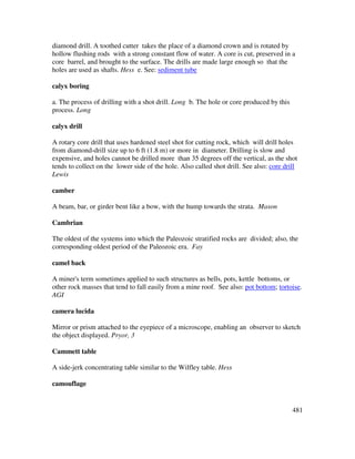481
diamond drill. A toothed cutter takes the place of a diamond crown and is rotated by
hollow flushing rods with a strong constant flow of water. A core is cut, preserved in a
core barrel, and brought to the surface. The drills are made large enough so that the
holes are used as shafts. Hess e. See: sediment tube
calyx boring
a. The process of drilling with a shot drill. Long b. The hole or core produced by this
process. Long
calyx drill
A rotary core drill that uses hardened steel shot for cutting rock, which will drill holes
from diamond-drill size up to 6 ft (1.8 m) or more in diameter. Drilling is slow and
expensive, and holes cannot be drilled more than 35 degrees off the vertical, as the shot
tends to collect on the lower side of the hole. Also called shot drill. See also: core drill
Lewis
camber
A beam, bar, or girder bent like a bow, with the hump towards the strata. Mason
Cambrian
The oldest of the systems into which the Paleozoic stratified rocks are divided; also, the
corresponding oldest period of the Paleozoic era. Fay
camel back
A miner's term sometimes applied to such structures as bells, pots, kettle bottoms, or
other rock masses that tend to fall easily from a mine roof. See also: pot bottom; tortoise.
AGI
camera lucida
Mirror or prism attached to the eyepiece of a microscope, enabling an observer to sketch
the object displayed. Pryor, 3
Cammett table
A side-jerk concentrating table similar to the Wilfley table. Hess
camouflage
 