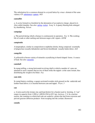 482
The substitution for a common element in a crystal lattice by a trace element of the same
valence. CF: admittance; capture. AGI
camouflet
a. A cavity formed in a borehole by the detonation of an explosive charge placed in it.
Also called chamber. See also: spring; socket. Long b. A quarry blasting hole enlarged
by chambering. Nelson
campaign
a. The period during which a furnace is continuously in operation. Fay b. The working
life of a tank or other melting unit between major cold repairs. ASTM
camptonite
A lamprophyre, similar in composition to nepheline diorite, being composed essentially
of plagioclase (usually labradorite) and brown hornblende (usually barkevikite). AGI
campylite
A yellowish to brown variety of mimetite crystallizing in barrel-shaped forms. A source
of lead. See also: mimetite
camshaft
In stamp milling, a strong horizontal revolving shaft to which a number of cams are
attached in such a manner that no two of them strike the tappets at the same instant, thus
distributing the weight to be lifted. Fay
cam stick
In stamp battery crushing, a square-sectioned wooden stick greased on the underside and
leather-lined above; it is inserted between cam and tappet. Pryor, 3
can
a. A term used in the tristate zinc and lead district for a bucket used in hoisting. A "can"
ranges in capacity from 1,200 to 1,400 lb (544 to 635 kg). Jackson, 3 b. In a nuclear
reactor, the container in which fuel rods are sealed to protect the fuel from corrosion and
prevent gaseous diffusion products from escaping into the coolant. Hammond
canada
 