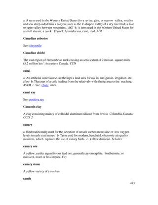 483
a. A term used in the Western United States for a ravine, glen, or narrow valley, smaller
and less steep-sided than a canyon, such as the V-shaped valley of a dry river bed; a dale
or open valley between mountains. AGI b. A term used in the Western United States for
a small stream; a creek. Etymol: Spanish cana, cane, reed. AGI
Canadian asbestos
See: chrysotile
Canadian shield
The vast region of Precambrian rocks having an areal extent of 2 million square miles
(5.2 million km2
) in eastern Canada. CTD
canal
a. An artificial watercourse cut through a land area for use in navigation, irrigation, etc.
Hunt b. That part of a tank leading from the relatively wide fining area to the machine.
ASTM c. See: chute; ditch.
canal ray
See: positive ray
Canamin clay
A clay consisting mainly of colloidal aluminum silicate from British Columbia, Canada.
CCD, 2
canary
a. Bird traditionally used for the detection of unsafe carbon monoxide or low oxygen
levels in early coal mines. b. Term used for modern, handheld, electronic air quality
monitors, which replaced the use of canary birds. c. Yellow diamond. Schaller
canary ore
A yellow, earthy argentiferous lead ore, generally pyromorphite, bindheimite, or
massicot, more or less impure. Fay
canary stone
A yellow variety of carnelian.
canch
 