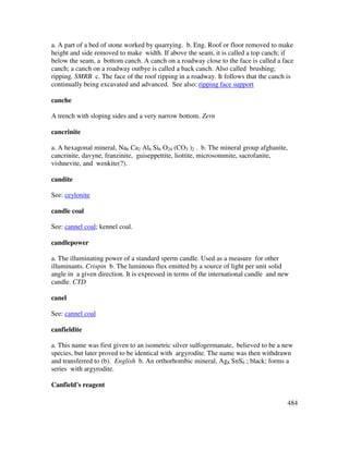 484
a. A part of a bed of stone worked by quarrying. b. Eng. Roof or floor removed to make
height and side removed to make width. If above the seam, it is called a top canch; if
below the seam, a bottom canch. A canch on a roadway close to the face is called a face
canch; a canch on a roadway outbye is called a back canch. Also called brushing;
ripping. SMRB c. The face of the roof ripping in a roadway. It follows that the canch is
continually being excavated and advanced. See also: ripping face support
canche
A trench with sloping sides and a very narrow bottom. Zern
cancrinite
a. A hexagonal mineral, Na6 Ca2 Al6 Si6 O24 (CO3 )2 . b. The mineral group afghanite,
cancrinite, davyne, franzinite, guiseppettite, liottite, microsommite, sacrofanite,
vishnevite, and wenkite(?).
candite
See: ceylonite
candle coal
See: cannel coal; kennel coal.
candlepower
a. The illuminating power of a standard sperm candle. Used as a measure for other
illuminants. Crispin b. The luminous flux emitted by a source of light per unit solid
angle in a given direction. It is expressed in terms of the international candle and new
candle. CTD
canel
See: cannel coal
canfieldite
a. This name was first given to an isometric silver sulfogermanate, believed to be a new
species, but later proved to be identical with argyrodite. The name was then withdrawn
and transferred to (b). English b. An orthorhombic mineral, Ag8 SnS6 ; black; forms a
series with argyrodite.
Canfield's reagent
 