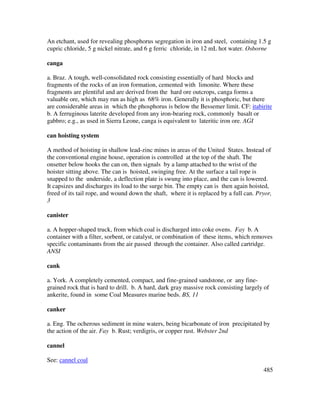 485
An etchant, used for revealing phosphorus segregation in iron and steel, containing 1.5 g
cupric chloride, 5 g nickel nitrate, and 6 g ferric chloride, in 12 mL hot water. Osborne
canga
a. Braz. A tough, well-consolidated rock consisting essentially of hard blocks and
fragments of the rocks of an iron formation, cemented with limonite. Where these
fragments are plentiful and are derived from the hard ore outcrops, canga forms a
valuable ore, which may run as high as 68% iron. Generally it is phosphoric, but there
are considerable areas in which the phosphorus is below the Bessemer limit. CF: itabirite
b. A ferruginous laterite developed from any iron-bearing rock, commonly basalt or
gabbro; e.g., as used in Sierra Leone, canga is equivalent to lateritic iron ore. AGI
can hoisting system
A method of hoisting in shallow lead-zinc mines in areas of the United States. Instead of
the conventional engine house, operation is controlled at the top of the shaft. The
onsetter below hooks the can on, then signals by a lamp attached to the wrist of the
hoister sitting above. The can is hoisted, swinging free. At the surface a tail rope is
snapped to the underside, a deflection plate is swung into place, and the can is lowered.
It capsizes and discharges its load to the surge bin. The empty can is then again hoisted,
freed of its tail rope, and wound down the shaft, where it is replaced by a full can. Pryor,
3
canister
a. A hopper-shaped truck, from which coal is discharged into coke ovens. Fay b. A
container with a filter, sorbent, or catalyst, or combination of these items, which removes
specific contaminants from the air passed through the container. Also called cartridge.
ANSI
cank
a. York. A completely cemented, compact, and fine-grained sandstone, or any fine-
grained rock that is hard to drill. b. A hard, dark gray massive rock consisting largely of
ankerite, found in some Coal Measures marine beds. BS, 11
canker
a. Eng. The ocherous sediment in mine waters, being bicarbonate of iron precipitated by
the action of the air. Fay b. Rust; verdigris, or copper rust. Webster 2nd
cannel
See: cannel coal
 