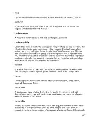 487
cansa
Hydrated Brazilian hematite ore resulting from the weathering of itabirite. Osborne
cantilever
A lever-type beam that is held down at one end, is supported near the middle, and
supports a load on the other end. Nichols, 1
cantilever crane
A transporter crane with one or both ends overhanging. Hammond
cantilever grizzly
Grizzly fixed at one end only, the discharge end being overhung and free to vibrate. This
vibration of the bar is caused by the impact of the material. The disadvantage of the
ordinary bar grizzly is clogging due to the retarding effect of the cross rods. This has
been overcome in the cantilever grizzly by eliminating the tie rods except at the head
end, where they are essential. The absence of these rods below the point of support also
aids in preventing clogging because it permits the bars to vibrate in a horizontal plane,
which keeps the material from wedging. Pit and Quarry
cantonite
A covellite that occurs in cubes with cubic cleavage and is probably pseudomorphous
after chalcopyrite that had replaced galena; from the Canton Mine, Georgia. Hess
canvas
Usually applied to brattice cloth, which is a heavy canvas of cotton, hemp, or flax,
frequently fireproofed. Jones, 1
canvas door
A simple square frame of about 2-in by 2-in (5.1-cm by 5.1-cm) pieces tied with
diagonal strips and covered with brattice; used for deflecting air currents at inby points
where the pressure is low. Nelson
canvas table
Inclined rectangular table covered with canvas. The pulp, to which clear water is added
if necessary, is evenly distributed across the upper margin. As it flows down, the
concentrates settle in the corrugations of the canvas. After the meshes are filled, the pulp
 
