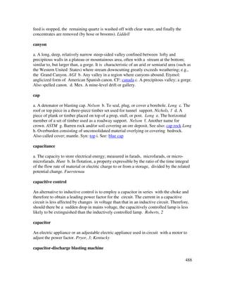 488
feed is stopped, the remaining quartz is washed off with clear water, and finally the
concentrates are removed (by hose or brooms). Liddell
canyon
a. A long, deep, relatively narrow steep-sided valley confined between lofty and
precipitous walls in a plateau or mountainous area, often with a stream at the bottom;
similar to, but larger than, a gorge. It is characteristic of an arid or semiarid area (such as
the Western United States) where stream downcutting greatly exceeds weathering; e.g.,
the Grand Canyon. AGI b. Any valley in a region where canyons abound. Etymol:
anglicized form of American Spanish canon. CF: canada c. A precipitous valley; a gorge.
Also spelled canon. d. Mex. A mine-level drift or gallery.
cap
a. A detonator or blasting cap. Nelson b. To seal, plug, or cover a borehole. Long c. The
roof or top piece in a three-piece timber set used for tunnel support. Nichols, 1 d. A
piece of plank or timber placed on top of a prop, stull, or post. Long e. The horizontal
member of a set of timber used as a roadway support. Nelson f. Another name for
crown. ASTM g. Barren rock and/or soil covering an ore deposit. See also: cap rock Long
h. Overburden consisting of unconsolidated material overlying or covering bedrock.
Also called cover; mantle. Syn: top i. See: blue cap
capacitance
a. The capacity to store electrical energy; measured in farads, microfarads, or micro-
microfarads. Hunt b. In flotation, a property expressible by the ratio of the time integral
of the flow rate of material or electric charge to or from a storage, divided by the related
potential change. Fuerstenau
capacitive control
An alternative to inductive control is to employ a capacitor in series with the choke and
therefore to obtain a leading power factor for the circuit. The current in a capacitive
circuit is less affected by changes in voltage than that in an inductive circuit. Therefore,
should there be a sudden drop in mains voltage, the capacitively controlled lamp is less
likely to be extinguished than the inductively controlled lamp. Roberts, 2
capacitor
An electric appliance or an adjustable electric appliance used in circuit with a motor to
adjust the power factor. Pryor, 3; Kentucky
capacitor-discharge blasting machine
 