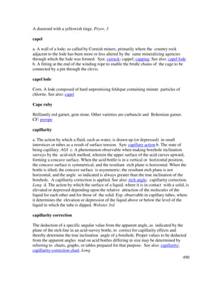 490
A diamond with a yellowish tinge. Pryor, 3
capel
a. A wall of a lode; so called by Cornish miners, primarily where the country rock
adjacent to the lode has been more or less altered by the same mineralizing agencies
through which the lode was formed. Syn: carrack; cappel; capping. See also: capel lode
b. A fitting at the end of the winding rope to enable the bridle chains of the cage to be
connected by a pin through the clevis.
capel lode
Corn. A lode composed of hard unpromising feldspar containing minute particles of
chlorite. See also: capel
Cape ruby
Brilliantly red garnet, gem stone. Other varieties are carbuncle and Bohemian garnet.
CF: pyrope
capillarity
a. The action by which a fluid, such as water, is drawn up (or depressed) in small
interstices or tubes as a result of surface tension. Syn: capillary action b. The state of
being capillary. AGI c. A phenomenon observable when making borehole inclination
surveys by the acid-etch method, wherein the upper surface of the acid curves upward,
forming a concave surface. When the acid bottle is in a vertical or horizontal position,
the concave surface is symmetrical, and the resultant etch plane is horizontal. When the
bottle is tilted, the concave surface is asymmetric; the resultant etch plane is not
horizontal, and the angle so indicated is always greater than the true inclination of the
borehole. A capillarity correction is applied. See also: etch angle; capillarity correction.
Long d. The action by which the surface of a liquid, where it is in contact with a solid, is
elevated or depressed depending upon the relative attraction of the molecules of the
liquid for each other and for those of the solid. Esp. observable in capillary tubes, where
it determines the elevation or depression of the liquid above or below the level of the
liquid in which the tube is dipped. Webster 3rd
capillarity correction
The deduction of a specific angular value from the apparent angle, as indicated by the
plane of the etch line in an acid-survey bottle, to correct for capillarity effects and
thereby determine the true inclination angle of a borehole. Proper values to be deducted
from the apparent angles read on acid bottles differing in size may be determined by
referring to charts, graphs, or tables prepared for that purpose. See also: capillarity;
capillarity-correction chart. Long
 