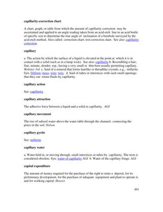 491
capillarity-correction chart
A chart, graph, or table from which the amount of capillarity correction may be
ascertained and applied to an angle reading taken from an acid-etch line in an acid bottle
of specific size to determine the true angle of inclination of a borehole surveyed by the
acid-etch method. Also called correction chart; test-correction chart. See also: capillarity
correction
capillary
a. The action by which the surface of a liquid is elevated at the point at which it is in
contact with a solid (such as in a lamp wick). See also: capillarity b. Resembling a hair;
fine, minute, slender; esp., having a very small or thin bore usually permitting capillary.
Webster 3rd c. Said of a mineral that forms hairlike or threadlike crystals, e.g., millerite.
Syn: filiform; moss; wire; wiry. d. Said of tubes or interstices with such small openings
that they can retain fluids by capillarity.
capillary action
See: capillarity
capillary attraction
The adhesive force between a liquid and a solid in capillarity. AGI
capillary movement
The rise of subsoil water above the water table through the channels connecting the
pores in the soil. Nelson
capillary pyrite
See: millerite
capillary water
a. Water held in, or moving through, small interstices or tubes by capillarity. The term is
considered obsolete. Syn: water of capillarity AGI b. Water of the capillary fringe. AGI
capital expenditure
The amount of money required for the purchase of the right to mine a deposit, for its
preliminary development, for the purchase of adequate equipment and plant to operate it,
and for working capital. Hoover
 