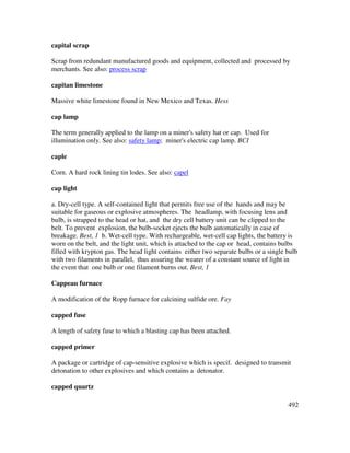 492
capital scrap
Scrap from redundant manufactured goods and equipment, collected and processed by
merchants. See also: process scrap
capitan limestone
Massive white limestone found in New Mexico and Texas. Hess
cap lamp
The term generally applied to the lamp on a miner's safety hat or cap. Used for
illumination only. See also: safety lamp; miner's electric cap lamp. BCI
caple
Corn. A hard rock lining tin lodes. See also: capel
cap light
a. Dry-cell type. A self-contained light that permits free use of the hands and may be
suitable for gaseous or explosive atmospheres. The headlamp, with focusing lens and
bulb, is strapped to the head or hat, and the dry cell battery unit can be clipped to the
belt. To prevent explosion, the bulb-socket ejects the bulb automatically in case of
breakage. Best, 1 b. Wet-cell type. With rechargeable, wet-cell cap lights, the battery is
worn on the belt, and the light unit, which is attached to the cap or head, contains bulbs
filled with krypton gas. The head light contains either two separate bulbs or a single bulb
with two filaments in parallel, thus assuring the wearer of a constant source of light in
the event that one bulb or one filament burns out. Best, 1
Cappeau furnace
A modification of the Ropp furnace for calcining sulfide ore. Fay
capped fuse
A length of safety fuse to which a blasting cap has been attached.
capped primer
A package or cartridge of cap-sensitive explosive which is specif. designed to transmit
detonation to other explosives and which contains a detonator.
capped quartz
 