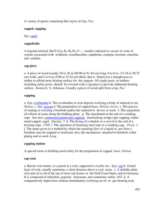 493
A variety of quartz containing thin layers of clay. Fay
cappel; capping
See: capel
cappelenite
A trigonal mineral, Ba(Y,Ce)6 Si3 B6 O24 F 2 : weakly radioactive; occurs in veins in
syenite associated with wohlerite, rosenbuschite, catapleiite, orangite, lavenite, elaeolite,
and sodalite.
cap piece
a. A piece of wood usually 24 to 36 in (60.96 to 91.44 cm) long, 6 to 8 in (15.24 to 20.32
cm) wide, and 2 to 6 in (5.08 to 15.24 cm) thick, that is fitted over a straight post or
timber to afford more bearing surface for the support. All single posts, or timbers
including safety posts, should be covered with a cap piece to provide additional bearing
surface. Kentucky b. Arkansas. Usually a piece of wood split from a log. Fay
capping
a. Syn: overburden b. The overburden or rock deposit overlying a body of mineral or ore.
Nelson c. See: gossan d. The preparation of capped fuses. Nelson; Lewis e. The process
of sealing or covering a borehole and/or the material or device so used. f. The separation
of a block of stone along the bedding plane. g. The attachment at the end of a winding
rope. See also: continental gland-type capping; interlocking wedge-type capping; white-
metal cappel; capel. Sinclair, 5 h. The fixing of a shackle or a swivel to the end of a
hoisting rope. CTD i. The operation of fastening steel rope to a winding cage. Pryor, 3
j. The name given to a method by which the spouting flow of a liquid or gas from a
borehole may be stopped or restricted; also, the mechanism attached to borehole collar
piping and so used. Long
capping station
A special room or building used solely for the preparation of capped fuses. Nelson
cap rock
a. Barren vein matter, or a pinch in a vein, supposed to overlie ore. Syn: cap b. A hard
layer of rock, usually sandstone, a short distance above a coal seam. c. A disklike plate
over part of or all of the top of most salt domes in the Gulf Coast States and in Germany.
It is composed of anhydrite, gypsum, limestone, and sometimes sulfur. AGI d. A
comparatively impervious stratum immediately overlying an oil- or gas-bearing rock.
 