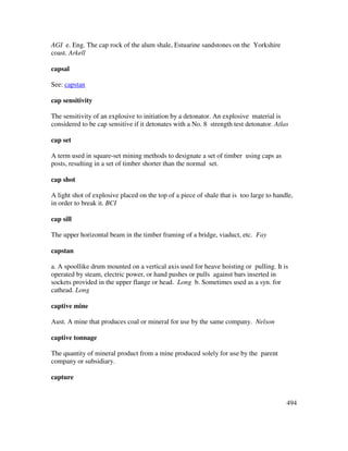 494
AGI e. Eng. The cap rock of the alum shale, Estuarine sandstones on the Yorkshire
coast. Arkell
capsal
See: capstan
cap sensitivity
The sensitivity of an explosive to initiation by a detonator. An explosive material is
considered to be cap sensitive if it detonates with a No. 8 strength test detonator. Atlas
cap set
A term used in square-set mining methods to designate a set of timber using caps as
posts, resulting in a set of timber shorter than the normal set.
cap shot
A light shot of explosive placed on the top of a piece of shale that is too large to handle,
in order to break it. BCI
cap sill
The upper horizontal beam in the timber framing of a bridge, viaduct, etc. Fay
capstan
a. A spoollike drum mounted on a vertical axis used for heave hoisting or pulling. It is
operated by steam, electric power, or hand pushes or pulls against bars inserted in
sockets provided in the upper flange or head. Long b. Sometimes used as a syn. for
cathead. Long
captive mine
Aust. A mine that produces coal or mineral for use by the same company. Nelson
captive tonnage
The quantity of mineral product from a mine produced solely for use by the parent
company or subsidiary.
capture
 