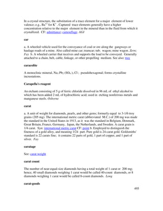 495
In a crystal structure, the substitution of a trace element for a major element of lower
valence; e.g., Ba+2
for K+
. Captured trace elements generally have a higher
concentration relative to the major element in the mineral than in the fluid from which it
crystallized. CF: admittance; camouflage. AGI
car
a. A wheeled vehicle used for the conveyance of coal or ore along the gangways or
haulage roads of a mine. Also called mine car; tramcar; tub; wagon; mine wagon. Zern;
Fay b. A wheeled carrier that receives and supports the load to be conveyed. Generally
attached to a chain, belt, cable, linkage, or other propelling medium. See also: tray
caracolite
A monoclinic mineral, Na3 Pb2 (SO4 )3 Cl ; pseudohexagonal; forms crystalline
incrustations.
Carapella's reagent
An etchant consisting of 5 g of ferric chloride dissolved in 96 mL of ethyl alcohol to
which has been added 2 mL of hydrochloric acid; used in etching nonferrous metals and
manganese steels. Osborne
carat
a. A unit of weight for diamonds, pearls, and other gems; formerly equal to 3-1/6 troy
grains (205 mg). The international metric carat (abbreviated M.C.) of 200 mg was made
the standard in the United States in 1913, as it was the standard in Belgium, Denmark,
Great Britain, France, Germany, Japan, the Netherlands, and Sweden. A carat grain is
1/4 carat. Syn: international metric carat CF: point b. Employed to distinguish the
fineness of a gold alloy, and meaning 1/24 part. Pure gold is 24-carat gold. Goldsmiths'
standard is 22 carats fine; it contains 22 parts of gold, 1 part of copper, and 1 part of
silver. Fay
caratage
See: carat weight
carat count
The number of near-equal-size diamonds having a total weight of 1 carat or 200 mg;
hence, 40 small diamonds weighing 1 carat would be called 40-count diamonds, or 8
diamonds weighing 1 carat would be called 8-count diamonds. Long
carat-goods
 