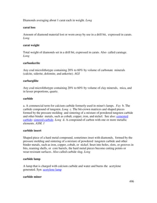 496
Diamonds averaging about 1 carat each in weight. Long
carat loss
Amount of diamond material lost or worn away by use in a drill bit, expressed in carats.
Long
carat weight
Total weight of diamonds set in a drill bit, expressed in carats. Also called caratage.
Long
carbankerite
Any coal microlithotype containing 20% to 60% by volume of carbonate minerals
(calcite, siderite, dolomite, and ankerite). AGI
carbargilite
Any coal microlithotype containing 20% to 60% by volume of clay minerals, mica, and
in lesser proportions, quartz.
carbide
a. A commercial term for calcium carbide formerly used in miner's lamps. Fay b. The
carbide compound of tungsten. Long c. The bit-crown matrices and shaped pieces
formed by the pressure molding and sintering of a mixture of powdered tungsten carbide
and other binder metals, such as cobalt, copper, iron, and nickel. See also: cemented
carbide; sintered carbide. Long d. A compound of carbon with one or more metallic
elements. ASM, 1
carbide insert
Shaped piece of a hard metal compound, sometimes inset with diamonds, formed by the
pressure molding and sintering of a mixture of powdered tungsten carbide and other
binder metals, such as iron, copper, cobalt, or nickel. Inset into holes, slots, or grooves in
bits, reaming shells, or core barrels, the hard metal pieces become cutting points or
wear-resistant surfaces. Also called carbide slug. Long
carbide lamp
A lamp that is charged with calcium carbide and water and burns the acetylene
generated. Syn: acetylene lamp
carbide miner
 