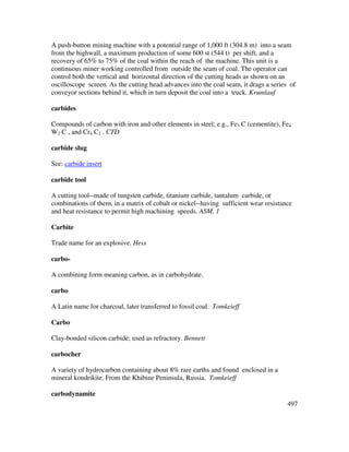 497
A push-button mining machine with a potential range of 1,000 ft (304.8 m) into a seam
from the highwall, a maximum production of some 600 st (544 t) per shift, and a
recovery of 65% to 75% of the coal within the reach of the machine. This unit is a
continuous miner working controlled from outside the seam of coal. The operator can
control both the vertical and horizontal direction of the cutting heads as shown on an
oscilloscope screen. As the cutting head advances into the coal seam, it drags a series of
conveyor sections behind it, which in turn deposit the coal into a truck. Krumlauf
carbides
Compounds of carbon with iron and other elements in steel; e.g., Fe3 C (cementite), Fe4
W2 C , and Cr4 C2 . CTD
carbide slug
See: carbide insert
carbide tool
A cutting tool--made of tungsten carbide, titanium carbide, tantalum carbide, or
combinations of them, in a matrix of cobalt or nickel--having sufficient wear resistance
and heat resistance to permit high machining speeds. ASM, 1
Carbite
Trade name for an explosive. Hess
carbo-
A combining form meaning carbon, as in carbohydrate.
carbo
A Latin name for charcoal, later transferred to fossil coal. Tomkeieff
Carbo
Clay-bonded silicon carbide; used as refractory. Bennett
carbocher
A variety of hydrocarbon containing about 8% rare earths and found enclosed in a
mineral kondrikite. From the Khibine Peninsula, Russia. Tomkeieff
carbodynamite
 