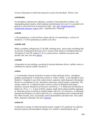 498
A form of dynamite in which fine charcoal is used as the absorbent. Webster 2nd
carbohumin
An amorphous carbonaceous substance, a product of decomposition of plants and
impregnating plant remains, which undergo transformation into coal. It is assumed to be
present in coal in the form of structureless jelly. Syn: jelly; fundamental jelly;
fundamental substance; gelose; jelly; vegetable jelly. Tomkeieff
carbolic
a. Of, pertaining to, or derived from carbon and oil; of or pertaining to coal-tar oil.
Standard, 2 b. Of or pertaining to carbolic acid. Hess
carbolic acid
White; crystalline; deliquescent; C6 H5 OH; a burning taste; and an odor resembling that
of creosote. Contained in the heavy oil of coal tar, from which it is distilled at between
165 degrees C and 190 degrees C. It is a caustic poison. Antidotes are epsom salts,
alcohol, and heat. See also: phenol
carbolite
A byproduct in iron smelting, consisting of calcium-aluminum silicon carbide; used as a
substitute for calcium carbide. Standard, 2
carbon
a. A nonmetallic element, found free in nature in three allotropic forms: amorphous,
graphite, and diamond. A fourth form, known as "white" carbon, is now thought to exist.
Symbol, C. Graphite is one of the softest known materials, while diamond is the hardest.
Occurs as a constituent of coal, petroleum, natural gas, and all organic compounds. The
isotope, carbon 14, is radioactive and is used as a tracer in biological and organic
chemical research. Handbook of Chemistry and Physics, 3 b. Rand term for thucolite in
banket ore. Pryor, 3 c. A gray-to-black, opaque, tough, hard cryptocrystalline aggregate
of diamond crystals occurring in irregular shapes and sizes. It is classed as an industrial
diamond and formerly was used extensively as a cutting-medium inset in diamond-drill
bits. More recently, only occasionally used in diamond bits and other tools. Also called
black diamond; carbonado. See also: diamond
carbon-14
A radioactive isotope of carbon having the atomic weight of 14, produced by collisions
between neutrons and atmospheric nitrogen. It is useful in determining the age of
 