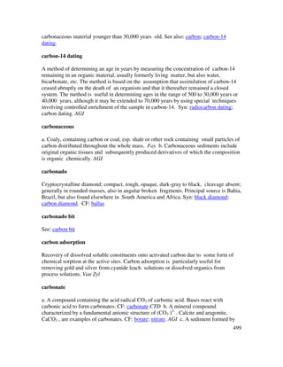499
carbonaceous material younger than 30,000 years old. See also: carbon; carbon-14
dating.
carbon-14 dating
A method of determining an age in years by measuring the concentration of carbon-14
remaining in an organic material, usually formerly living matter, but also water,
bicarbonate, etc. The method is based on the assumption that assimilation of carbon-14
ceased abruptly on the death of an organism and that it thereafter remained a closed
system. The method is useful in determining ages in the range of 500 to 30,000 years or
40,000 years, although it may be extended to 70,000 years by using special techniques
involving controlled enrichment of the sample in carbon-14. Syn: radiocarbon dating;
carbon dating. AGI
carbonaceous
a. Coaly, containing carbon or coal, esp. shale or other rock containing small particles of
carbon distributed throughout the whole mass. Fay b. Carbonaceous sediments include
original organic tissues and subsequently produced derivatives of which the composition
is organic chemically. AGI
carbonado
Cryptocrystalline diamond; compact, tough, opaque, dark-gray to black, cleavage absent;
generally in rounded masses, also in angular broken fragments. Principal source is Bahia,
Brazil, but also found elsewhere in South America and Africa. Syn: black diamond;
carbon diamond. CF: ballas
carbonado bit
See: carbon bit
carbon adsorption
Recovery of dissolved soluble constituents onto activated carbon due to some form of
chemical sorption at the active sites. Carbon adsorption is particularly useful for
removing gold and silver from cyanide leach solutions or dissolved organics from
process solutions. Van Zyl
carbonate
a. A compound containing the acid radical CO3 of carbonic acid. Bases react with
carbonic acid to form carbonates. CF: carbonate CTD b. A mineral compound
characterized by a fundamental anionic structure of (CO3 )2-
. Calcite and aragonite,
CaCO3 , are examples of carbonates. CF: borate; nitrate. AGI c. A sediment formed by
 