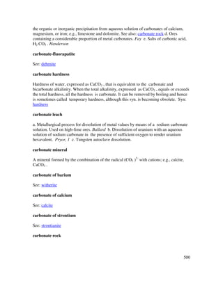 500
the organic or inorganic precipitation from aqueous solution of carbonates of calcium,
magnesium, or iron; e.g., limestone and dolomite. See also: carbonate rock d. Ores
containing a considerable proportion of metal carbonates. Fay e. Salts of carbonic acid,
H2 CO3 . Henderson
carbonate-fluorapatite
See: dehrnite
carbonate hardness
Hardness of water, expressed as CaCO3 , that is equivalent to the carbonate and
bicarbonate alkalinity. When the total alkalinity, expressed as CaCO3 , equals or exceeds
the total hardness, all the hardness is carbonate. It can be removed by boiling and hence
is sometimes called temporary hardness, although this syn. is becoming obsolete. Syn:
hardness
carbonate leach
a. Metallurgical process for dissolution of metal values by means of a sodium carbonate
solution. Used on high-lime ores. Ballard b. Dissolution of uranium with an aqueous
solution of sodium carbonate in the presence of sufficient oxygen to render uranium
hexavalent. Pryor, 1 c. Tungsten autoclave dissolution.
carbonate mineral
A mineral formed by the combination of the radical (CO3 )2-
with cations; e.g., calcite,
CaCO3 .
carbonate of barium
See: witherite
carbonate of calcium
See: calcite
carbonate of strontium
See: strontianite
carbonate rock
 