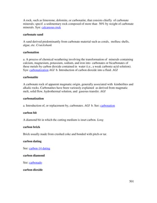 501
A rock, such as limestone, dolomite, or carbonatite, that consists chiefly of carbonate
minerals; specif. a sedimentary rock composed of more than 50% by weight of carbonate
minerals. Syn: calcareous rock
carbonate sand
A sand derived predominantly from carbonate material such as corals, mollusc shells,
algae, etc. Cruickshank
carbonation
a. A process of chemical weathering involving the transformation of minerals containing
calcium, magnesium, potassium, sodium, and iron into carbonates or bicarbonates of
these metals by carbon dioxide contained in water (i.e., a weak carbonic-acid solution).
Syn: carbonatization AGI b. Introduction of carbon dioxide into a fluid. AGI
carbonatite
A carbonate rock of apparent magmatic origin, generally associated with kimberlites and
alkalic rocks. Carbonatites have been variously explained as derived from magmatic
melt, solid flow, hydrothermal solution, and gaseous transfer. AGI
carbonatization
a. Introduction of, or replacement by, carbonates. AGI b. See: carbonation
carbon bit
A diamond bit in which thc cutting medium is inset carbon. Long
carbon brick
Brick usually made from crushed coke and bonded with pitch or tar.
carbon dating
See: carbon-14 dating
carbon diamond
See: carbonado
carbon dioxide
 