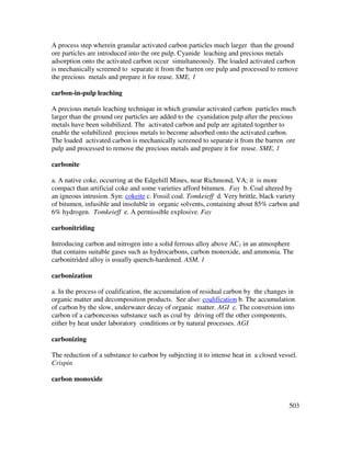503
A process step wherein granular activated carbon particles much larger than the ground
ore particles are introduced into the ore pulp. Cyanide leaching and precious metals
adsorption onto the activated carbon occur simultaneously. The loaded activated carbon
is mechanically screened to separate it from the barren ore pulp and processed to remove
the precious metals and prepare it for reuse. SME, 1
carbon-in-pulp leaching
A precious metals leaching technique in which granular activated carbon particles much
larger than the ground ore particles are added to the cyanidation pulp after the precious
metals have been solubilized. The activated carbon and pulp are agitated together to
enable the solubilized precious metals to become adsorbed onto the activated carbon.
The loaded activated carbon is mechanically screened to separate it from the barren ore
pulp and processed to remove the precious metals and prepare it for reuse. SME, 1
carbonite
a. A native coke, occurring at the Edgehill Mines, near Richmond, VA; it is more
compact than artificial coke and some varieties afford bitumen. Fay b. Coal altered by
an igneous intrusion. Syn: cokeite c. Fossil coal. Tomkeieff d. Very brittle, black variety
of bitumen, infusible and insoluble in organic solvents, containing about 85% carbon and
6% hydrogen. Tomkeieff e. A permissible explosive. Fay
carbonitriding
Introducing carbon and nitrogen into a solid ferrous alloy above AC1 in an atmosphere
that contains suitable gases such as hydrocarbons, carbon monoxide, and ammonia. The
carbonitrided alloy is usually quench-hardened. ASM, 1
carbonization
a. In the process of coalification, the accumulation of residual carbon by the changes in
organic matter and decomposition products. See also: coalification b. The accumulation
of carbon by the slow, underwater decay of organic matter. AGI c. The conversion into
carbon of a carbonceous substance such as coal by driving off the other components,
either by heat under laboratory conditions or by natural processes. AGI
carbonizing
The reduction of a substance to carbon by subjecting it to intense heat in a closed vessel.
Crispin
carbon monoxide
 