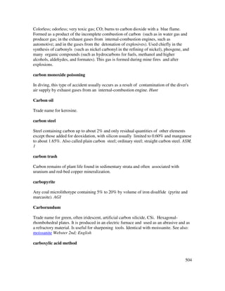 504
Colorless; odorless; very toxic gas; CO; burns to carbon dioxide with a blue flame.
Formed as a product of the incomplete combustion of carbon (such as in water gas and
producer gas; in the exhaust gases from internal-combustion engines, such as
automotive; and in the gases from the detonation of explosives). Used chiefly in the
synthesis of carbonyls (such as nickel carbonyl in the refining of nickel), phosgene, and
many organic compounds (such as hydrocarbons for fuels, methanol and higher
alcohols, aldehydes, and formates). This gas is formed during mine fires and after
explosions.
carbon monoxide poisoning
In diving, this type of accident usually occurs as a result of contamination of the diver's
air supply by exhaust gases from an internal-combustion engine. Hunt
Carbon oil
Trade name for kerosine.
carbon steel
Steel containing carbon up to about 2% and only residual quantities of other elements
except those added for deoxidation, with silicon usually limited to 0.60% and manganese
to about 1.65%. Also called plain carbon steel; ordinary steel; straight carbon steel. ASM,
1
carbon trash
Carbon remains of plant life found in sedimentary strata and often associated with
uranium and red-bed copper mineralization.
carbopyrite
Any coal microlithotype containing 5% to 20% by volume of iron disulfide (pyrite and
marcasite). AGI
Carborundum
Trade name for green, often iridescent, artificial carbon silicide, CSi. Hexagonal-
rhombohedral plates. It is produced in an electric furnace and used as an abrasive and as
a refractory material. Is useful for sharpening tools. Identical with moissanite. See also:
moissanite Webster 2nd; English
carboxylic acid method
 