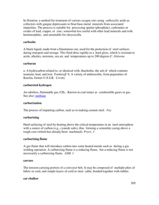 505
In flotation, a method for treatment of various oxygen ores using carboxylic acids as
collectors with gangue depressants to float base-metal minerals from associated
impurities. The process is suitable for processing apatite (phosphate), carbonates or
oxides of lead, copper, or zinc; somewhat less useful with other lead minerals and with
hemimorphite; and unsuitable for chrysocolla.
carbozite
A black liquid, made from a bituminous ore, used for the protection of steel surfaces
during transport and storage. This fluid dries rapidly to a hard gloss, which is resistant to
acids, alkalies, moisture, sea air, and temperatures up to 200 degrees C. Osborne
carburan
a. A hydrocarbon related to, or identical with, thucholite, the ash of which contains
uranium, lead, and iron. Tomkeieff b. A variety of anthraxolite, from pegmatites of
Karelia, former U.S.S.R. Crosby
carbureted hydrogen
An odorless, flammable gas, CH4 . Known in coal mines as combustible gases or gas.
See also: methane
carburization
The process of imparting carbon, such as in making cement steel. Fay
carburizing
Hard-surfacing of steel by heating above the critical temperature in an inert atmosphere
with a source of carbon (e.g., cyanide salts), thus forming a cementite casing above a
tough core (which has already been machined). Pryor, 3
carburizing flame
A gas flame that will introduce carbon into some heated metals such as during a gas
welding operation. A carburizing flame is a reducing flame, but a reducing flame is not
necessarily a carburizing flame. ASM, 1
carcass
The tension-carrying portion of a conveyor belt. It may be composed of multiple plies of
fabric or cord, and simple layers of cord or steel cable, bonded together with rubber.
car chalker
 