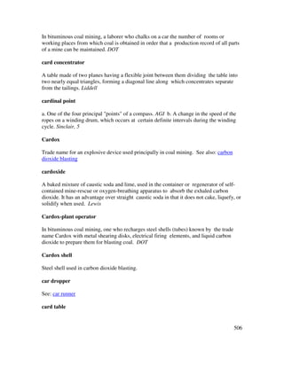 506
In bituminous coal mining, a laborer who chalks on a car the number of rooms or
working places from which coal is obtained in order that a production record of all parts
of a mine can be maintained. DOT
card concentrator
A table made of two planes having a flexible joint between them dividing the table into
two nearly equal triangles, forming a diagonal line along which concentrates separate
from the tailings. Liddell
cardinal point
a. One of the four principal "points" of a compass. AGI b. A change in the speed of the
ropes on a winding drum, which occurs at certain definite intervals during the winding
cycle. Sinclair, 5
Cardox
Trade name for an explosive device used principally in coal mining. See also: carbon
dioxide blasting
cardoxide
A baked mixture of caustic soda and lime, used in the container or regenerator of self-
contained mine-rescue or oxygen-breathing apparatus to absorb the exhaled carbon
dioxide. It has an advantage over straight caustic soda in that it does not cake, liquefy, or
solidify when used. Lewis
Cardox-plant operator
In bituminous coal mining, one who recharges steel shells (tubes) known by the trade
name Cardox with metal shearing disks, electrical firing elements, and liquid carbon
dioxide to prepare them for blasting coal. DOT
Cardox shell
Steel shell used in carbon dioxide blasting.
car dropper
See: car runner
card table
 