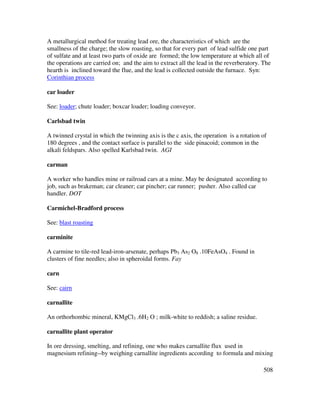 508
A metallurgical method for treating lead ore, the characteristics of which are the
smallness of the charge; the slow roasting, so that for every part of lead sulfide one part
of sulfate and at least two parts of oxide are formed; the low temperature at which all of
the operations are carried on; and the aim to extract all the lead in the reverberatory. The
hearth is inclined toward the flue, and the lead is collected outside the furnace. Syn:
Corinthian process
car loader
See: loader; chute loader; boxcar loader; loading conveyor.
Carlsbad twin
A twinned crystal in which the twinning axis is the c axis, the operation is a rotation of
180 degrees , and the contact surface is parallel to the side pinacoid; common in the
alkali feldspars. Also spelled Karlsbad twin. AGI
carman
A worker who handles mine or railroad cars at a mine. May be designated according to
job, such as brakeman; car cleaner; car pincher; car runner; pusher. Also called car
handler. DOT
Carmichel-Bradford process
See: blast roasting
carminite
A carmine to tile-red lead-iron-arsenate, perhaps Pb3 As2 O8 .10FeAsO4 . Found in
clusters of fine needles; also in spheroidal forms. Fay
carn
See: cairn
carnallite
An orthorhombic mineral, KMgCl3 .6H2 O ; milk-white to reddish; a saline residue.
carnallite plant operator
In ore dressing, smelting, and refining, one who makes carnallite flux used in
magnesium refining--by weighing carnallite ingredients according to formula and mixing
 