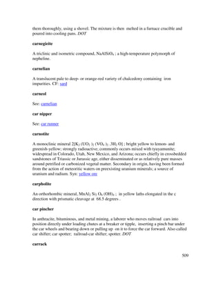 509
them thoroughly, using a shovel. The mixture is then melted in a furnace crucible and
poured into cooling pans. DOT
carnegieite
A triclinic and isometric compound, NaAlSiO4 ; a high-temperature polymorph of
nepheline.
carnelian
A translucent pale to deep- or orange-red variety of chalcedony containing iron
impurities. CF: sard
carneol
See: carnelian
car nipper
See: car runner
carnotite
A monoclinic mineral 2[K2 (UO2 )2 (VO4 )2 .3H2 O] ; bright yellow to lemon- and
greenish-yellow; strongly radioactive; commonly occurs mixed with tyuyamunite;
widespread in Colorado, Utah, New Mexico, and Arizona; occurs chiefly in crossbedded
sandstones of Triassic or Jurassic age, either disseminated or as relatively pure masses
around petrified or carbonized vegetal matter. Secondary in origin, having been formed
from the action of meteoritic waters on preexisting uranium minerals; a source of
uranium and radium. Syn: yellow ore
carpholite
An orthorhombic mineral, MnAl2 Si2 O6 (OH)4 ; in yellow laths elongated in the c
direction with prismatic cleavage at 68.5 degrees .
car pincher
In anthracite, bituminous, and metal mining, a laborer who moves railroad cars into
position directly under loading chutes at a breaker or tipple, inserting a pinch bar under
the car wheels and bearing down or pulling up on it to force the car forward. Also called
car shifter; car spotter; railroad-car shifter; spotter. DOT
carrack
 