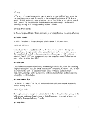 51
advance
a. The work of excavating as mining goes forward in an entry and in driving rooms; to
extract all or part of an area; first mining as distinguished from retreat. BCI b. Rate at
which a drill bit penetrates a rock formation. Long c. Feet drilled in any specific unit of
time. Long d. The linear distance (in feet or meters) driven during a certain time in
tunneling, drifting, or in raising or sinking a shaft. Fraenkel
advance development
S. Afr. Development to provide an ore reserve in advance of mining operations. Beerman
advanced gallery
In tunnel excavation, a small heading driven in advance of the main tunnel.
advanced materials
Materials developed since 1960 and being developed at present that exhibit greater
strength, higher strength-density ratios, greater hardness, and/or one or more superior
thermal, electrical, optical, or chemical properties, when compared with traditional
materials (Sorrel, 1987) and with properties needed to perform a specific function and
often entirely new functions. SME, 1
advance gate
Gate road that is driven simultaneously with the longwall coal face, when the advancing
longwall technique is used, but which is maintained some 10 to 20 yd (9 to 18 m) or more
in advance of the face. The area immediately ahead of the coal face is therefore
preexplored, and steps can be taken to cope with minor disturbances and thus prevent a
serious loss of output. Nelson
advance overburden
Overburden in excess of the average overburden-to-ore ratio that must be removed in
opencut mining. Mining
advance per round
The length, measured along the longitudinal axis of the working, tunnel, or gallery, of the
hollow space broken out by each round of shots. For raises, it is upward advance; for
sunk shafts, downward advance. Fraenkel
advance stope
 