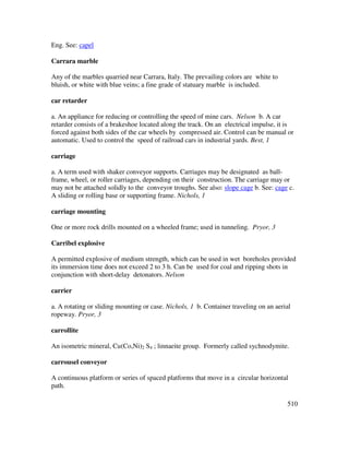510
Eng. See: capel
Carrara marble
Any of the marbles quarried near Carrara, Italy. The prevailing colors are white to
bluish, or white with blue veins; a fine grade of statuary marble is included.
car retarder
a. An appliance for reducing or controlling the speed of mine cars. Nelson b. A car
retarder consists of a brakeshoe located along the track. On an electrical impulse, it is
forced against both sides of the car wheels by compressed air. Control can be manual or
automatic. Used to control the speed of railroad cars in industrial yards. Best, 1
carriage
a. A term used with shaker conveyor supports. Carriages may be designated as ball-
frame, wheel, or roller carriages, depending on their construction. The carriage may or
may not be attached solidly to the conveyor troughs. See also: slope cage b. See: cage c.
A sliding or rolling base or supporting frame. Nichols, 1
carriage mounting
One or more rock drills mounted on a wheeled frame; used in tunneling. Pryor, 3
Carribel explosive
A permitted explosive of medium strength, which can be used in wet boreholes provided
its immersion time does not exceed 2 to 3 h. Can be used for coal and ripping shots in
conjunction with short-delay detonators. Nelson
carrier
a. A rotating or sliding mounting or case. Nichols, 1 b. Container traveling on an aerial
ropeway. Pryor, 3
carrollite
An isometric mineral, Cu(Co,Ni)2 S4 ; linnaeite group. Formerly called sychnodymite.
carrousel conveyor
A continuous platform or series of spaced platforms that move in a circular horizontal
path.
 