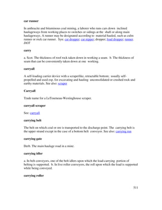 511
car runner
In anthracite and bituminous coal mining, a laborer who runs cars down inclined
haulageways from working places to switches or sidings at the shaft or along main
haulageways. A runner may be designated according to material hauled, such as culm
runner or rock car runner. Syn: car dropper; car nipper; dropper; load dropper; runner.
DOT
carry
a. Scot. The thickness of roof rock taken down in working a seam. b. The thickness of
seam that can be conveniently taken down at one working.
carryall
A self-loading carrier device with a scraperlike, retractable bottom; usually self-
propelled and used esp. for excavating and hauling unconsolidated or crushed rock and
earthy materials. See also: scraper
Carryall
Trade name for a LeTourneau-Westinghouse scraper.
carryall scraper
See: carryall
carrying belt
The belt on which coal or ore is transported to the discharge point. The carrying belt is
the upper strand except in the case of a bottom belt conveyor. See also: carrying run
carrying gate
Derb. The main haulage road in a mine.
carrying idler
a. In belt conveyors, one of the belt idlers upon which the load-carrying portion of
belting is supported. b. In live roller conveyors, the roll upon which the load is supported
while being conveyed.
carrying roller
 