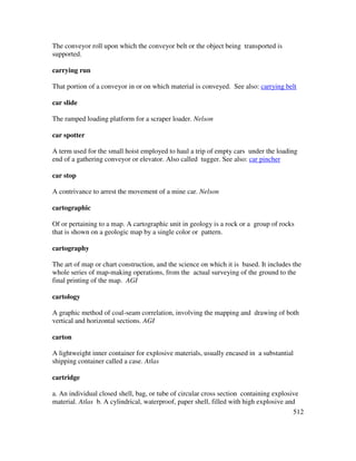 512
The conveyor roll upon which the conveyor belt or the object being transported is
supported.
carrying run
That portion of a conveyor in or on which material is conveyed. See also: carrying belt
car slide
The ramped loading platform for a scraper loader. Nelson
car spotter
A term used for the small hoist employed to haul a trip of empty cars under the loading
end of a gathering conveyor or elevator. Also called tugger. See also: car pincher
car stop
A contrivance to arrest the movement of a mine car. Nelson
cartographic
Of or pertaining to a map. A cartographic unit in geology is a rock or a group of rocks
that is shown on a geologic map by a single color or pattern.
cartography
The art of map or chart construction, and the science on which it is based. It includes the
whole series of map-making operations, from the actual surveying of the ground to the
final printing of the map. AGI
cartology
A graphic method of coal-seam correlation, involving the mapping and drawing of both
vertical and horizontal sections. AGI
carton
A lightweight inner container for explosive materials, usually encased in a substantial
shipping container called a case. Atlas
cartridge
a. An individual closed shell, bag, or tube of circular cross section containing explosive
material. Atlas b. A cylindrical, waterproof, paper shell, filled with high explosive and
 