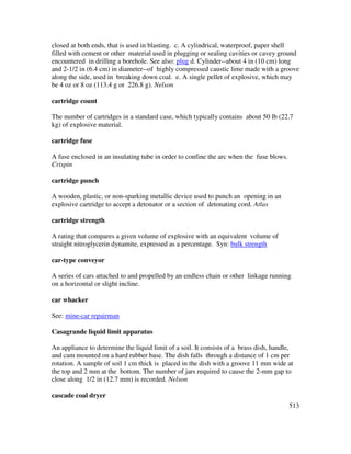 513
closed at both ends, that is used in blasting. c. A cylindrical, waterproof, paper shell
filled with cement or other material used in plugging or sealing cavities or cavey ground
encountered in drilling a borehole. See also: plug d. Cylinder--about 4 in (10 cm) long
and 2-1/2 in (6.4 cm) in diameter--of highly compressed caustic lime made with a groove
along the side, used in breaking down coal. e. A single pellet of explosive, which may
be 4 oz or 8 oz (113.4 g or 226.8 g). Nelson
cartridge count
The number of cartridges in a standard case, which typically contains about 50 lb (22.7
kg) of explosive material.
cartridge fuse
A fuse enclosed in an insulating tube in order to confine the arc when the fuse blows.
Crispin
cartridge punch
A wooden, plastic, or non-sparking metallic device used to punch an opening in an
explosive cartridge to accept a detonator or a section of detonating cord. Atlas
cartridge strength
A rating that compares a given volume of explosive with an equivalent volume of
straight nitroglycerin dynamite, expressed as a percentage. Syn: bulk strength
car-type conveyor
A series of cars attached to and propelled by an endless chain or other linkage running
on a horizontal or slight incline.
car whacker
See: mine-car repairman
Casagrande liquid limit apparatus
An appliance to determine the liquid limit of a soil. It consists of a brass dish, handle,
and cam mounted on a hard rubber base. The dish falls through a distance of 1 cm per
rotation. A sample of soil 1 cm thick is placed in the dish with a groove 11 mm wide at
the top and 2 mm at the bottom. The number of jars required to cause the 2-mm gap to
close along 1/2 in (12.7 mm) is recorded. Nelson
cascade coal dryer
 