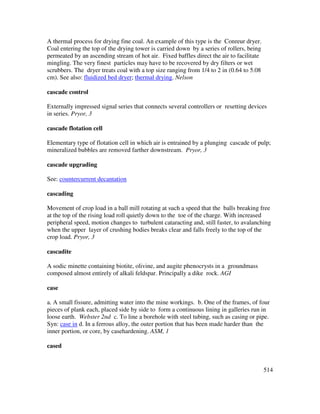 514
A thermal process for drying fine coal. An example of this type is the Conreur dryer.
Coal entering the top of the drying tower is carried down by a series of rollers, being
permeated by an ascending stream of hot air. Fixed baffles direct the air to facilitate
mingling. The very finest particles may have to be recovered by dry filters or wet
scrubbers. The dryer treats coal with a top size ranging from 1/4 to 2 in (0.64 to 5.08
cm). See also: fluidized bed dryer; thermal drying. Nelson
cascade control
Externally impressed signal series that connects several controllers or resetting devices
in series. Pryor, 3
cascade flotation cell
Elementary type of flotation cell in which air is entrained by a plunging cascade of pulp;
mineralized bubbles are removed farther downstream. Pryor, 3
cascade upgrading
See: countercurrent decantation
cascading
Movement of crop load in a ball mill rotating at such a speed that the balls breaking free
at the top of the rising load roll quietly down to the toe of the charge. With increased
peripheral speed, motion changes to turbulent cataracting and, still faster, to avalanching
when the upper layer of crushing bodies breaks clear and falls freely to the top of the
crop load. Pryor, 3
cascadite
A sodic minette containing biotite, olivine, and augite phenocrysts in a groundmass
composed almost entirely of alkali feldspar. Principally a dike rock. AGI
case
a. A small fissure, admitting water into the mine workings. b. One of the frames, of four
pieces of plank each, placed side by side to form a continuous lining in galleries run in
loose earth. Webster 2nd c. To line a borehole with steel tubing, such as casing or pipe.
Syn: case in d. In a ferrous alloy, the outer portion that has been made harder than the
inner portion, or core, by casehardening. ASM, 1
cased
 
