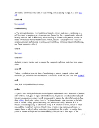 515
A borehole lined with some form of steel tubing, such as casing or pipe. See also: case
off
cased off
See: case off
casehardening
a. The geological process by which the surface of a porous rock, esp. a sandstone or a
tuff, is coated by a cement or a desert varnish; formed by the evaporation of a mineral-
bearing solution. AGI b. Hardening a ferrous alloy so that the outer portion, or case, is
made substantially harder than the inner portion, or core. Typical processes used for
casehardening are carburizing, cyaniding, carbonitriding, nitriding, induction hardening,
and flame hardening. ASM, 1
case in
See: case
case liner
A plastic or paper barrier used to prevent the escape of explosive materials from a case.
Atlas
case off
To line a borehole with some form of steel tubing to prevent entry of broken rock
materials, gas, or liquids into the borehole. Also called blank off; case. See also: blankoff
cash
Som. Soft shale or bind in coal mines.
casing
a. Special steel tubing welded or screwed together and lowered into a borehole to prevent
entry of loose rock, gas, or liquid into the borehole, to prevent loss of circulation liquid
into porous, cavernous, or crevassed ground, and to support the sides of a borehole. See
also: tubing; flush-joint casing. Long b. The large-diameter pipe cemented in the hole,
such as surface casing, protective casing, and production casing. Wheeler, R.R. c.
Process of inserting casing in a borehole. Long d. A structure of wood, metal, or other
material that completely encloses the elevating or conveying machinery elements to
support them; to afford safety protection; to protect from the weather; to confine dust,
gases, or fumes arising from the material being conveyed; or to form a part of the
 