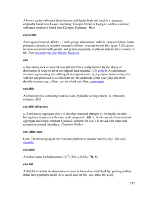 517
A brown earthy substance found in peat and lignite beds and used as a pigment;
originally found near Cassel, Germany. Cologne brown or Cologne earth is a similar
substance originally found near Cologne, Germany. Hess
cassiterite
A tetragonal mineral, 4[SnO2 ] ; rutile group; adamantine; reddish brown to black; forms
prismatic crystals, or massive concentric fibrous structure (wood tin); sp gr, 7.03; occurs
in veins associated with granite and granite pegmatite, or placers (stream tin); a source of
tin. Syn: tin stone; tin spar; tin ore; black tin.
cast
a. Secondary rock or mineral material that fills a cavity formed by the decay or
dissolution of some or all of the original hard material. CF: mold b. A sedimentary
structure representing the infilling of an original mark or depression made on top of a
soft bed and preserved as a solid form on the underside of the overlying and more
durable stratum; e.g., a flute cast or a load cast. Syn: counterpart
castable
A refractory mix containing heat-resistant, hydraulic setting cement. A refractory
concrete. AISI
castable refractory
a. A refractory aggregate that will develop structural strength by hydraulic set after
having been tempered with water and compacted. ARI b. A mixture of a heat-resistant
aggregate and a heat-resistant hydraulic cement; for use, it is mixed with water and
rammed or poured into place. Harbison-Walker
cast-after-cast
Corn. The throwing up of ore from one platform to another successively. See also:
shamble
castanite
A former name for hohmannite, Fe+3
2 (SO4 )2 (OH)2 .7H2 O .
cast bit
A drill bit in which the diamond-set crown is formed on a bit blank by pouring molten
metal into a prepared mold. Also called cast-set bit; cast-metal bit. Long
 