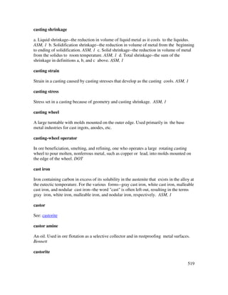 519
casting shrinkage
a. Liquid shrinkage--the reduction in volume of liquid metal as it cools to the liquidus.
ASM, 1 b. Solidification shrinkage--the reduction in volume of metal from the beginning
to ending of solidification. ASM, 1 c. Solid shrinkage--the reduction in volume of metal
from the solidus to room temperature. ASM, 1 d. Total shrinkage--the sum of the
shrinkage in definitions a, b, and c above. ASM, 1
casting strain
Strain in a casting caused by casting stresses that develop as the casting cools. ASM, 1
casting stress
Stress set in a casting because of geometry and casting shrinkage. ASM, 1
casting wheel
A large turntable with molds mounted on the outer edge. Used primarily in the base
metal industries for cast ingots, anodes, etc.
casting-wheel operator
In ore beneficiation, smelting, and refining, one who operates a large rotating casting
wheel to pour molten, nonferrous metal, such as copper or lead, into molds mounted on
the edge of the wheel. DOT
cast iron
Iron containing carbon in excess of its solubility in the austenite that exists in the alloy at
the eutectic temperature. For the various forms--gray cast iron, white cast iron, malleable
cast iron, and nodular cast iron--the word "cast" is often left out, resulting in the terms
gray iron, white iron, malleable iron, and nodular iron, respectively. ASM, 1
castor
See: castorite
castor amine
An oil. Used in ore flotation as a selective collector and in rustproofing metal surfaces.
Bennett
castorite
 