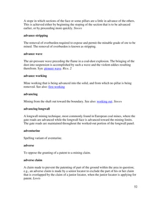 52
A stope in which sections of the face or some pillars are a little in advance of the others.
This is achieved either by beginning the stoping of the section that is to be advanced
earlier, or by proceeding more quickly. Stoces
advance stripping
The removal of overburden required to expose and permit the minable grade of ore to be
mined. The removal of overburden is known as stripping.
advance wave
The air-pressure wave preceding the flame in a coal-dust explosion. The bringing of the
dust into suspension is accomplished by such a wave and the violent eddies resulting
therefrom. Syn: pioneer wave. Rice, 2
advance working
Mine working that is being advanced into the solid, and from which no pillar is being
removed. See also: first working
advancing
Mining from the shaft out toward the boundary. See also: working out. Stoces
advancing longwall
A longwall mining technique, most commonly found in European coal mines, where the
gate roads are advanced while the longwall face is advanced toward the mining limits.
The gate roads are maintained throughout the worked-out portion of the longwall panel.
adventurine
Spelling variant of aventurine.
adverse
To oppose the granting of a patent to a mining claim.
adverse claim
A claim made to prevent the patenting of part of the ground within the area in question;
e.g., an adverse claim is made by a senior locator to exclude the part of his or her claim
that is overlapped by the claim of a junior locator, when the junior locator is applying for
patent. Lewis
 