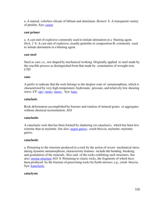 520
a. A natural, colorless silicate of lithium and aluminum. Bennett b. A transparent variety
of petalite. Syn: castor
cast primer
a. A cast unit of explosive commonly used to initiate detonation in a blasting agent.
Dick, 2 b. A cast unit of explosive, usually pentolite or composition B; commonly used
to initiate detonation in a blasting agent.
cast steel
Steel as cast; i.e., not shaped by mechanical working. Originally applied to steel made by
the crucible process as distinguished from that made by cementation of wrought iron.
CTD
cata-
A prefix to indicate that the rock belongs to the deepest zone of metamorphism, which is
characterized by very high temperature, hydrostatic pressure, and relatively low shearing
stress. CF: epi-; meta-; meso-. Syn: kata-
cataclasis
Rock deformation accomplished by fracture and rotation of mineral grains or aggregates
without chemical reconstitution. AGI
cataclasite
A cataclastic rock that has been formed by shattering (or cataclasis), which has been less
extreme than in mylonite. See also: augen gneiss; crush breccia; mylonite; mylonite
gneiss.
cataclastic
a. Pertaining to the structure produced in a rock by the action of severe mechanical stress
during dynamic metamorphism; characteristic features include the bending, breaking,
and granulation of the minerals. Also said of the rocks exhibiting such structures. See
also: mortar structure AGI b. Pertaining to clastic rocks, the fragments of which have
been produced by the fracture of preexisting rocks by Earth stresses; e.g., crush breccia.
Syn: kataclastic
cataclysm
 