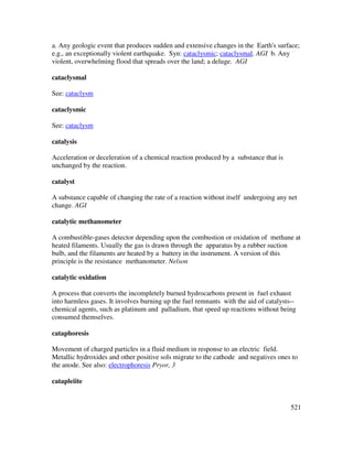 521
a. Any geologic event that produces sudden and extensive changes in the Earth's surface;
e.g., an exceptionally violent earthquake. Syn: cataclysmic; cataclysmal. AGI b. Any
violent, overwhelming flood that spreads over the land; a deluge. AGI
cataclysmal
See: cataclysm
cataclysmic
See: cataclysm
catalysis
Acceleration or deceleration of a chemical reaction produced by a substance that is
unchanged by the reaction.
catalyst
A substance capable of changing the rate of a reaction without itself undergoing any net
change. AGI
catalytic methanometer
A combustible-gases detector depending upon the combustion or oxidation of methane at
heated filaments. Usually the gas is drawn through the apparatus by a rubber suction
bulb, and the filaments are heated by a battery in the instrument. A version of this
principle is the resistance methanometer. Nelson
catalytic oxidation
A process that converts the incompletely burned hydrocarbons present in fuel exhaust
into harmless gases. It involves burning up the fuel remnants with the aid of catalysts--
chemical agents, such as platinum and palladium, that speed up reactions without being
consumed themselves.
cataphoresis
Movement of charged particles in a fluid medium in response to an electric field.
Metallic hydroxides and other positive sols migrate to the cathode and negatives ones to
the anode. See also: electrophoresis Pryor, 3
catapleiite
 
