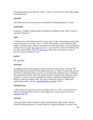 522
A hexagonal mineral, Na2 ZrSi3 O9 .2H2 O ; yellow to yellow-brown; forms thin, tabular
hexagonal prisms.
catarinite
An obsolete term for an iron meteorite remarkable for a high proportion of nickel.
catastrophe
In geology, a sudden, violent change in the physical conditions of the Earth's surface; a
cataclysm. Standard, 2
catch
a. Projection in a mine shaft that arrests a cage, skip, or other reciprocating system in the
event of fracture or overwind. Pryor, 3 b. One of the catches or rests placed on shaft
timbers, to hold the cage when it is brought to rest at the top, bottom, or any intermediate
landing. See also: chair; dog; wing; rests. Fay c. In coal work, a device for holding trams
in a cage when hoisting. See also: jack catch d. One of the stops fitted on a cage to
prevent cars from running off. Fay
catcher
See: core lifter
catch gear
An appliance fixed in the headgear to limit the drop of a cage after an overwind. The
upward speed and momentum of the loaded cage (after its release from the rope) may be
such that its subsequent drop is so severe as to fracture the suspension gear, resulting in
the cage falling down the shaft. The amount of drop is limited by the catch gear, which
consists of a series of catches suspended from beams supported on hydropneumatic
buffers to reduce the impact shock. The cage is released by raising it slightly and
retracting the catches. See also: detaching hook; overwind. Nelson
catchment area
a. The recharge area and all areas that contribute water to it. AGI b. An area paved or
otherwise waterproofed to provide a water supply for a storage reservoir. See also:
drainage basin AGI
catch pit
a. In mineral processing, a sump in a mill to which the floor slopes gently, and into
which all spillage gravitates or is hosed either for return by pumping to its place in the
 
