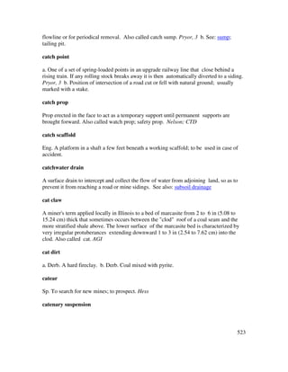 523
flowline or for periodical removal. Also called catch sump. Pryor, 3 b. See: sump;
tailing pit.
catch point
a. One of a set of spring-loaded points in an upgrade railway line that close behind a
rising train. If any rolling stock breaks away it is then automatically diverted to a siding.
Pryor, 3 b. Position of intersection of a road cut or fell with natural ground; usually
marked with a stake.
catch prop
Prop erected in the face to act as a temporary support until permanent supports are
brought forward. Also called watch prop; safety prop. Nelson; CTD
catch scaffold
Eng. A platform in a shaft a few feet beneath a working scaffold; to be used in case of
accident.
catchwater drain
A surface drain to intercept and collect the flow of water from adjoining land, so as to
prevent it from reaching a road or mine sidings. See also: subsoil drainage
cat claw
A miner's term applied locally in Illinois to a bed of marcasite from 2 to 6 in (5.08 to
15.24 cm) thick that sometimes occurs between the "clod" roof of a coal seam and the
more stratified shale above. The lower surface of the marcasite bed is characterized by
very irregular protuberances extending downward 1 to 3 in (2.54 to 7.62 cm) into the
clod. Also called cat. AGI
cat dirt
a. Derb. A hard fireclay. b. Derb. Coal mixed with pyrite.
catear
Sp. To search for new mines; to prospect. Hess
catenary suspension
 