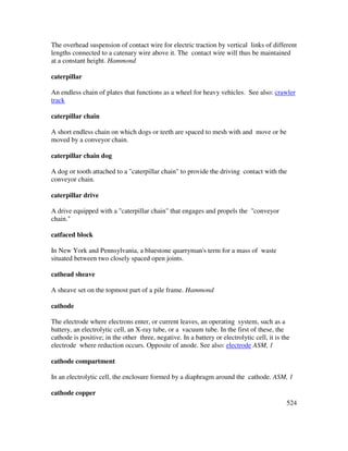 524
The overhead suspension of contact wire for electric traction by vertical links of different
lengths connected to a catenary wire above it. The contact wire will thus be maintained
at a constant height. Hammond
caterpillar
An endless chain of plates that functions as a wheel for heavy vehicles. See also: crawler
track
caterpillar chain
A short endless chain on which dogs or teeth are spaced to mesh with and move or be
moved by a conveyor chain.
caterpillar chain dog
A dog or tooth attached to a "caterpillar chain" to provide the driving contact with the
conveyor chain.
caterpillar drive
A drive equipped with a "caterpillar chain" that engages and propels the "conveyor
chain."
catfaced block
In New York and Pennsylvania, a bluestone quarryman's term for a mass of waste
situated between two closely spaced open joints.
cathead sheave
A sheave set on the topmost part of a pile frame. Hammond
cathode
The electrode where electrons enter, or current leaves, an operating system, such as a
battery, an electrolytic cell, an X-ray tube, or a vacuum tube. In the first of these, the
cathode is positive; in the other three, negative. In a battery or electrolytic cell, it is the
electrode where reduction occurs. Opposite of anode. See also: electrode ASM, 1
cathode compartment
In an electrolytic cell, the enclosure formed by a diaphragm around the cathode. ASM, 1
cathode copper
 