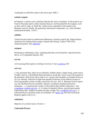 526
A detergent in which the cation is the active part. ASM, 1
cationic reagent
In flotation, a surface-active substance that has the active constituent in the positive ion.
Used to flocculate and to collect minerals that are not flocculated by the reagents, such
as oleic acid or soaps, in which the surface-active ingredient is the negative ion.
Reagents used are chiefly the quaternary ammonium compounds; e.g., cetyl trimethyl
ammonium bromide. CCD, 2
catlinite
A hard red clay found in southwestern Minnesota, formerly used by the Dakota Native
Americans for making tobacco pipes. Named after George Catlin (1796-1872),
American painter. Syn: pipestone
catogene
Pertaining to sedimentary rocks, signifying that they were formed by deposition from
above, as of suspended material. AGI
cat run
A low passage that requires crawling to traverse it. Syn: crawlway AGI
cat's-eye
a. Any gemstone that, when cut en cabochon, exhibits under a single strong point source
of light a narrow, well-defined chatoyant band or streak that moves across the summit of
the gemstone, shifts from side to side as it is turned, and resembles a slit pupil of the eye
of a cat. Internal reflection of light from parallel inclusions of tiny fibrous crystals or
from long parallel cavities or tubes causes the cat's-eye. AGI b. Alternate term for tiger's-
eye, the silicified form of crocidolite asbestos; sometimes polished and used as
ornaments. c. A greenish gem variety of chrysoberyl that exhibits chatoyancy. Syn:
cymophane; oriental cat's-eye. d. A variety of minutely fibrous, grayish-green quartz
(chalcedony) that exhibits an opalescent play of light. Syn: occidental cat's-eye e. A
yellowish-brown silicified variety of crocidolite. CF: tiger's-eye The term used alone
properly applies only to (c).
catskinner
Operator of a crawler tractor. Nichols, 1
Cattermole Process
 