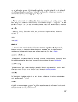 527
An early flotation process (1903) based on adhesion of sulfide minerals to oil. Mineral
oil or fatty acid agglomerated heavy minerals into floccules, which were separated by
classification from overflowing gangue. Pryor, 1
catty
a. Any of various units of weight used in China and southeast Asia varying around 1-1/3
lb or 600 g; also, a Chinese unit according to a standard set up in 1929 equal to 1.1023 lb
or 500 g. Webster 3rd b. A gold weight that equals 2.9818 troy pounds (1.1129 kg). Fay
catwalk
A pathway, usually of wood or metal, that gives access to parts of large machines.
Nichols, 1
cauk
See: cawk
cauldron
An inclusive term for all volcanic subsidence structures regardless of shape or size,
depth of erosion, or connection with the surface. The term thus includes cauldron
subsidences, in the classical sense, and collapse calderas. See also: caldera
cauldron subsidence
The sinking of part of the roof of an intrusion within a closed system of peripheral faults
into which magma has penetrated, often to form ring dikes. See also: subsidence
cauliflowering
The tendency of coal to swell and open out when heated, thus exposing a surface out of
all proportion to the size of the original coal. See also: swelling number
caunche
In coal mining, removal of part of the roof or floor to increase the height of a roadway.
Also spelled canch. Pryor, 3
caustic
Capable of destroying the texture of anything or eating away its substance by chemical
action; burning; corrosive. Webster 3rd
 