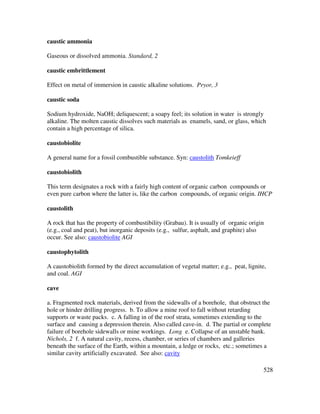 528
caustic ammonia
Gaseous or dissolved ammonia. Standard, 2
caustic embrittlement
Effect on metal of immersion in caustic alkaline solutions. Pryor, 3
caustic soda
Sodium hydroxide, NaOH; deliquescent; a soapy feel; its solution in water is strongly
alkaline. The molten caustic dissolves such materials as enamels, sand, or glass, which
contain a high percentage of silica.
caustobiolite
A general name for a fossil combustible substance. Syn: caustolith Tomkeieff
caustobiolith
This term designates a rock with a fairly high content of organic carbon compounds or
even pure carbon where the latter is, like the carbon compounds, of organic origin. IHCP
caustolith
A rock that has the property of combustibility (Grabau). It is usually of organic origin
(e.g., coal and peat), but inorganic deposits (e.g., sulfur, asphalt, and graphite) also
occur. See also: caustobiolite AGI
caustophytolith
A caustobiolith formed by the direct accumulation of vegetal matter; e.g., peat, lignite,
and coal. AGI
cave
a. Fragmented rock materials, derived from the sidewalls of a borehole, that obstruct the
hole or hinder drilling progress. b. To allow a mine roof to fall without retarding
supports or waste packs. c. A falling in of the roof strata, sometimes extending to the
surface and causing a depression therein. Also called cave-in. d. The partial or complete
failure of borehole sidewalls or mine workings. Long e. Collapse of an unstable bank.
Nichols, 2 f. A natural cavity, recess, chamber, or series of chambers and galleries
beneath the surface of the Earth, within a mountain, a ledge or rocks, etc.; sometimes a
similar cavity artificially excavated. See also: cavity
 